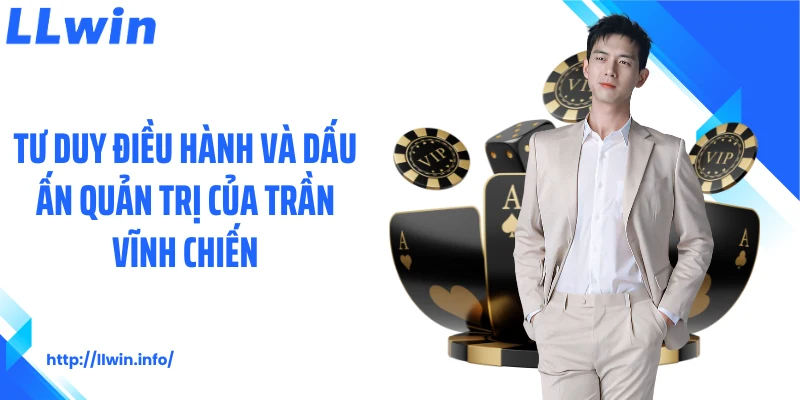 Tư duy điều hành và dấu ấn quản trị của Trần Vĩnh Chiến
